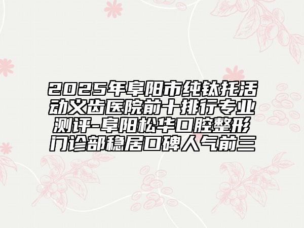 2025年阜阳市纯钛托活动义齿医院前十排行专业测评-阜阳松华口腔整形门诊部稳居口碑人气前三