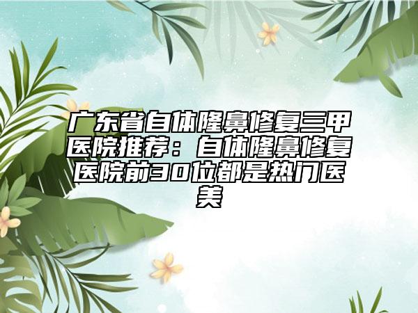 广东省自体隆鼻修复三甲医院推荐：自体隆鼻修复医院前30位都是热门医美
