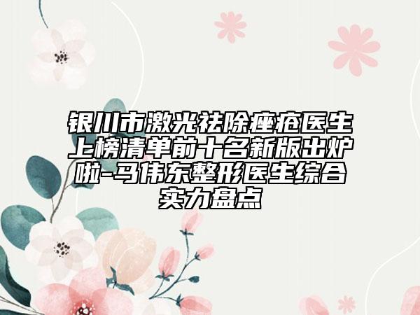 银川市激光祛除痤疮医生上榜清单前十名新版出炉啦-马伟东整形医生综合实力盘点