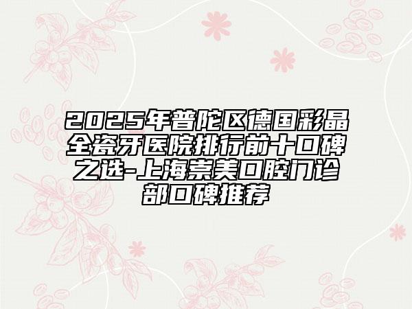 2025年普陀区德国彩晶全瓷牙医院排行前十口碑之选-上海崇美口腔门诊部口碑推荐