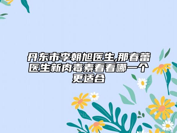 丹东市李朝旭医生,那春蕾医生新肉毒素看看哪一个更适合