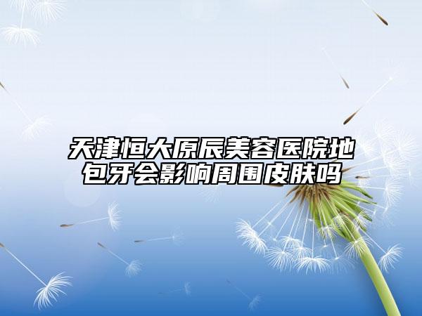 天津恒大原辰美容医院地包牙会影响周围皮肤吗