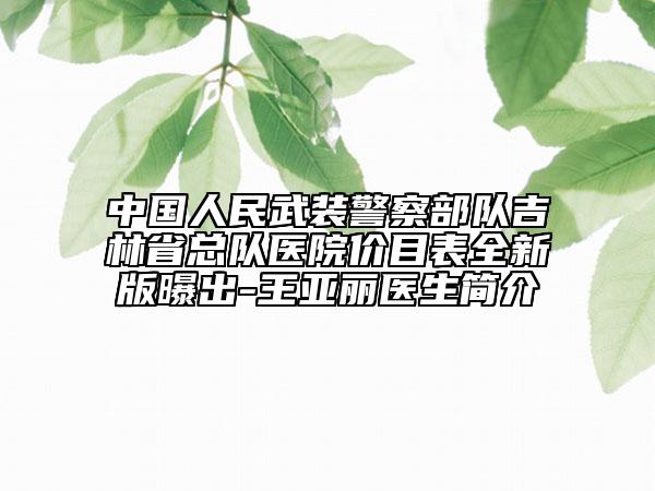 中国人民武装警察部队吉林省总队医院价目表全新版曝出-王亚丽医生简介