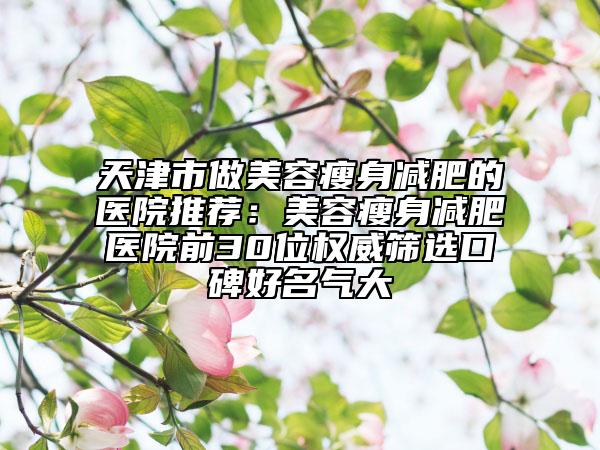 天津市做美容瘦身减肥的医院推荐：美容瘦身减肥医院前30位权威筛选口碑好名气大