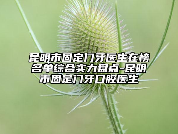 昆明市固定门牙医生在榜名单综合实力盘点-昆明市固定门牙口腔医生