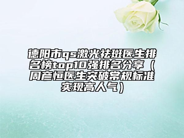 德阳市qs激光祛斑医生排名榜top10强排名分享（周彦恒医生突破常规标准实现高人气）