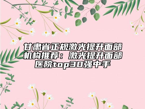 甘肃省正规激光提升面部机构推荐：激光提升面部医院top30强中手