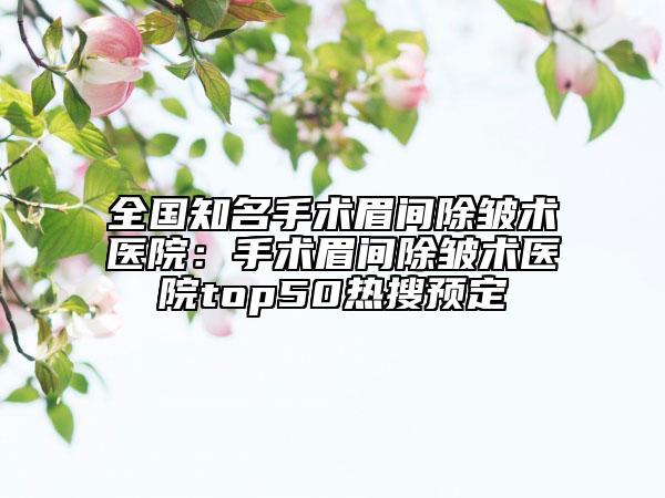 全国知名手术眉间除皱术医院：手术眉间除皱术医院top50热搜预定