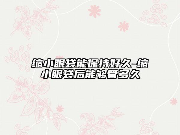 缩小眼袋能保持好久-缩小眼袋后能够管多久