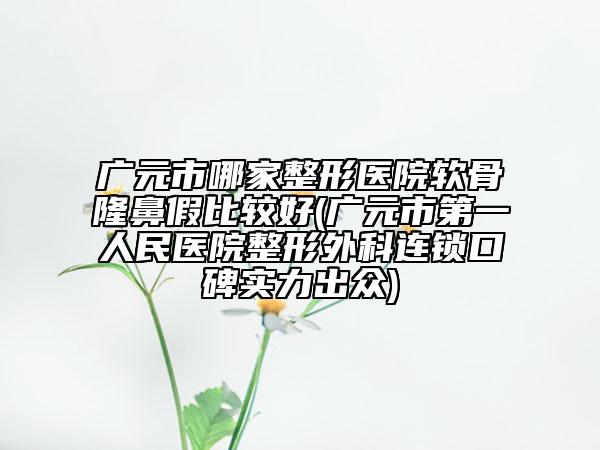 广元市哪家整形医院软骨隆鼻假比较好(广元市第一人民医院整形外科连锁口碑实力出众)