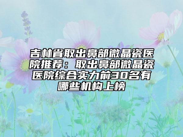吉林省取出鼻部微晶瓷医院推荐：取出鼻部微晶瓷医院综合实力前30名有哪些机构上榜