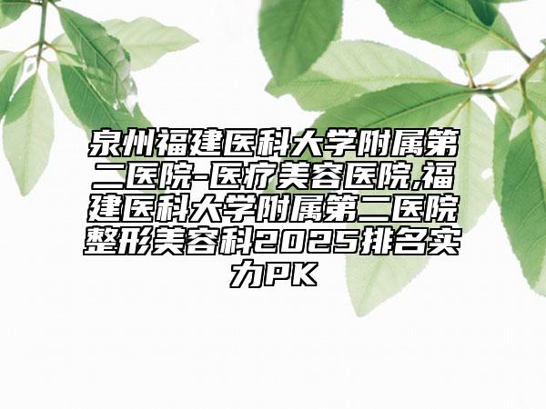 泉州福建医科大学附属第二医院-医疗美容医院,福建医科大学附属第二医院整形美容科2025排名实力PK