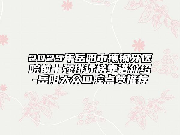 2025年岳阳市镶钢牙医院前十强排行榜靠谱介绍-岳阳大众口腔点赞推荐