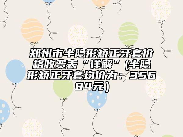 郑州市半隐形矫正牙套价格收费表“详解”(半隐形矫正牙套均价为：35684元）