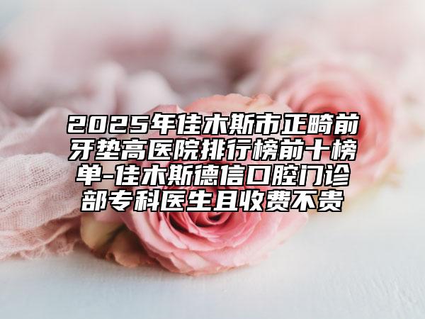 2025年佳木斯市正畸前牙垫高医院排行榜前十榜单-佳木斯德信口腔门诊部专科医生且收费不贵