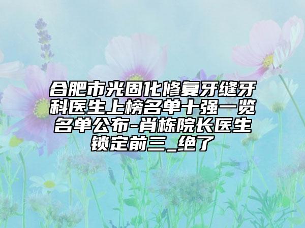 合肥市光固化修复牙缝牙科医生上榜名单十强一览名单公布-肖栋院长医生锁定前三_绝了