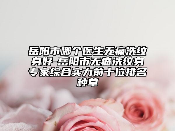 岳阳市哪个医生无痛洗纹身好-岳阳市无痛洗纹身专家综合实力前十位排名种草