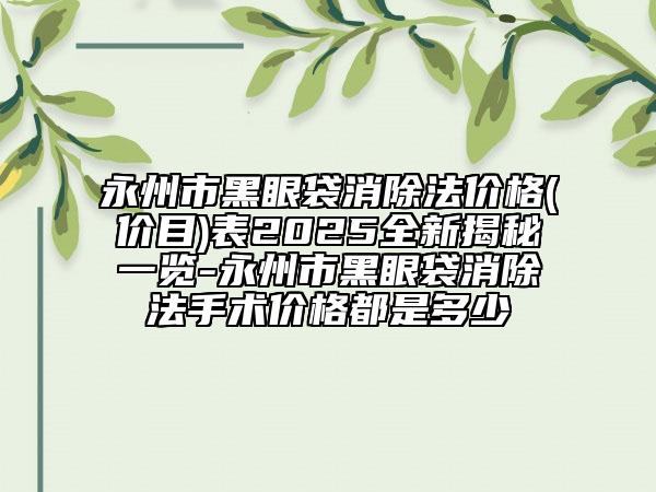 永州市黑眼袋消除法价格(价目)表2025全新揭秘一览-永州市黑眼袋消除法手术价格都是多少