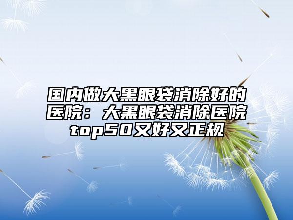 国内做大黑眼袋消除好的医院：大黑眼袋消除医院top50又好又正规