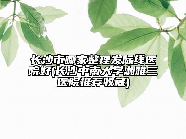 长沙市哪家整理发际线医院好(长沙中南大学湘雅三医院推荐收藏)