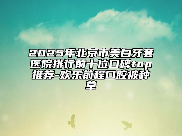 2025年北京市美白牙套医院排行前十位口碑top推荐-欢乐前程口腔被种草