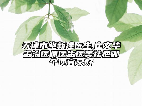 天津市鲍新建医生,崔文华主治医师医生医美祛疤哪个便宜又好