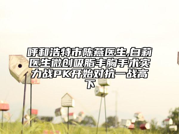 呼和浩特市陈燕医生,白莉医生微创吸脂丰胸手术实力战PK开始对抗一战高下