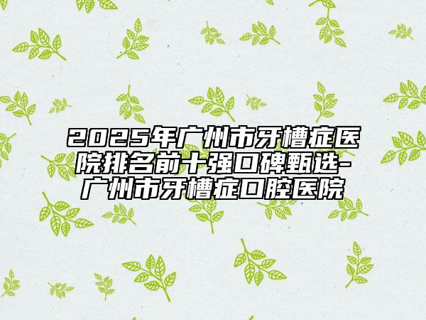 2025年广州市牙槽症医院排名前十强口碑甄选-广州市牙槽症口腔医院