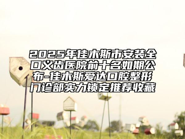 2025年佳木斯市安装全口义齿医院前十名如期公布-佳木斯爱达口腔整形门诊部实力锁定推荐收藏