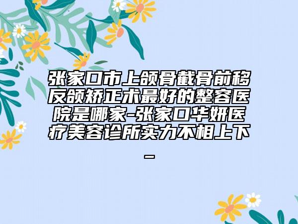 张家口市上颌骨截骨前移反颌矫正术最好的整容医院是哪家-张家口华妍医疗美容诊所实力不相上下_