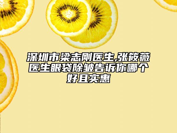 深圳市梁志刚医生,张筱薇医生眼袋除皱告诉你哪个好且实惠