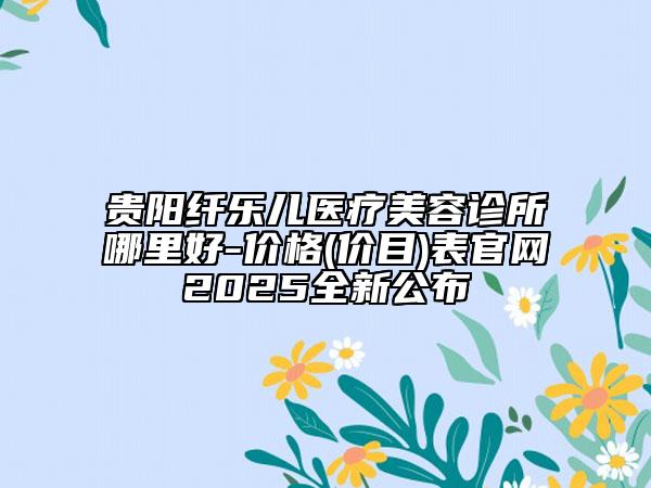 贵阳纤乐儿医疗美容诊所哪里好-价格(价目)表官网2025全新公布