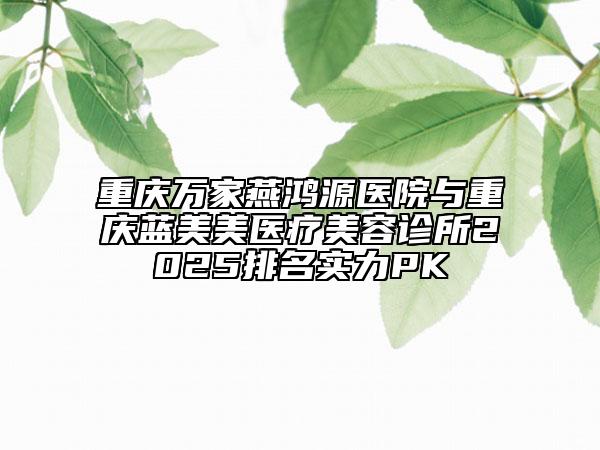 重庆万家燕鸿源医院与重庆蓝美美医疗美容诊所2025排名实力PK
