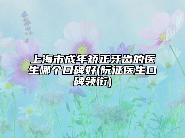 上海市成年矫正牙齿的医生哪个口碑好(阮征医生口碑领衔)