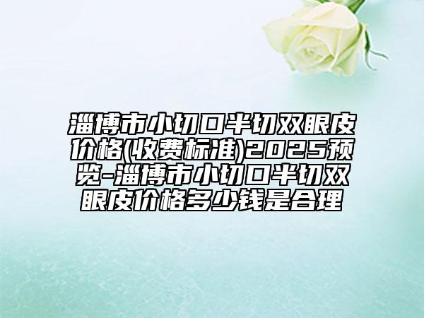 淄博市小切口半切双眼皮价格(收费标准)2025预览-淄博市小切口半切双眼皮价格多少钱是合理