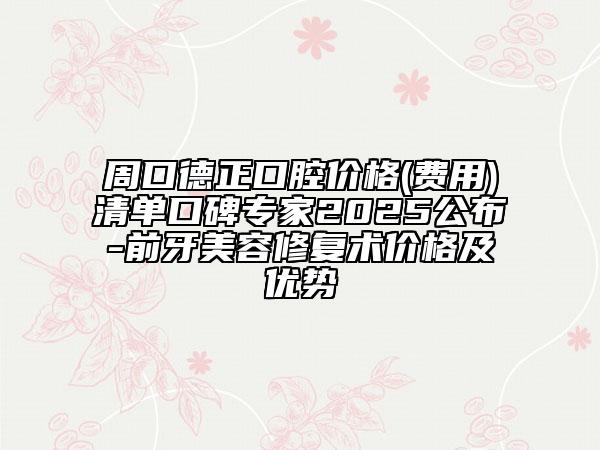 周口德正口腔价格(费用)清单口碑专家2025公布-前牙美容修复术价格及优势