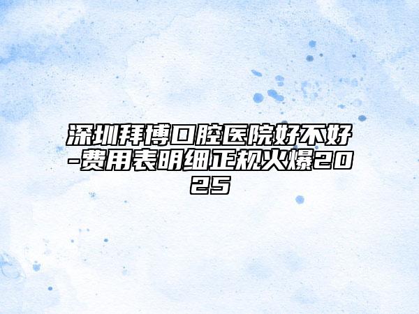 深圳拜博口腔医院好不好-费用表明细正规火爆2025