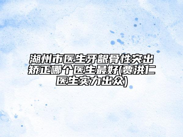 湖州市医生牙龈骨性突出矫正哪个医生最好(贾洪仁医生实力出众)