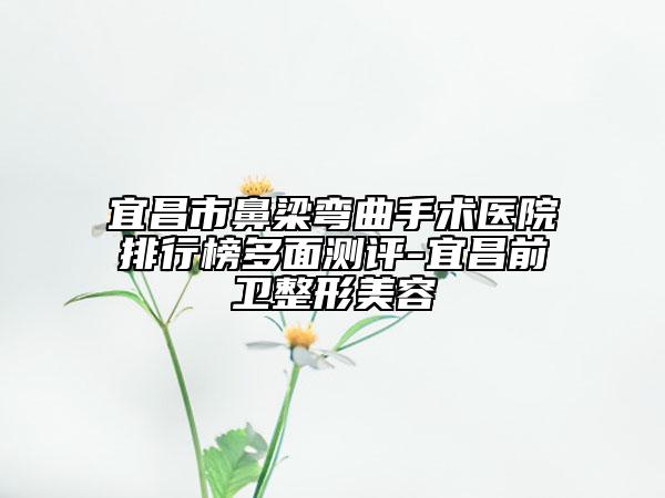 宜昌市鼻梁弯曲手术医院排行榜多面测评-宜昌前卫整形美容