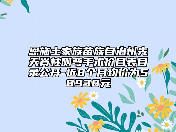 恩施土家族苗族自治州先天脊柱侧弯手术价目表目录公开-近8个月均价为58938元