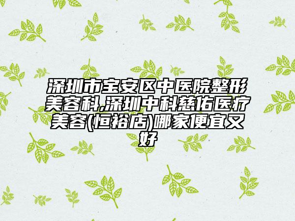 深圳市宝安区中医院整形美容科,深圳中科慈佑医疗美容(恒裕店)哪家便宜又好