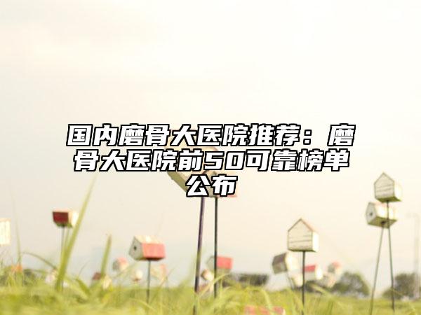 国内磨骨大医院推荐：磨骨大医院前50可靠榜单公布