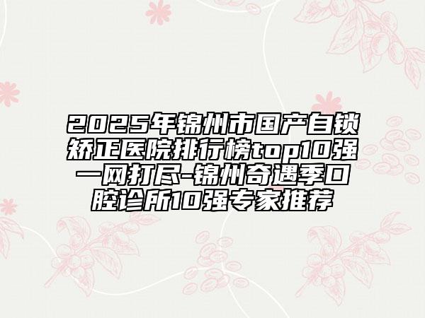 2025年锦州市国产自锁矫正医院排行榜top10强一网打尽-锦州奇遇季口腔诊所10强专家推荐