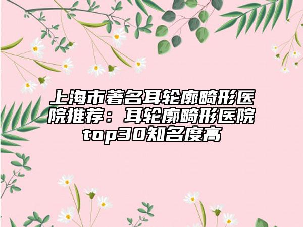 上海市著名耳轮廓畸形医院推荐：耳轮廓畸形医院top30知名度高