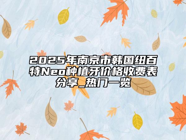 2025年南京市韩国纽百特Neo种植牙价格收费表分享_热门一览