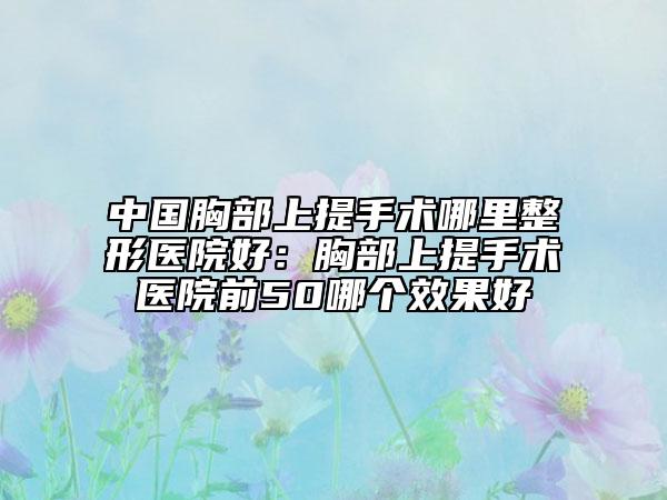 中国胸部上提手术哪里整形医院好：胸部上提手术医院前50哪个效果好