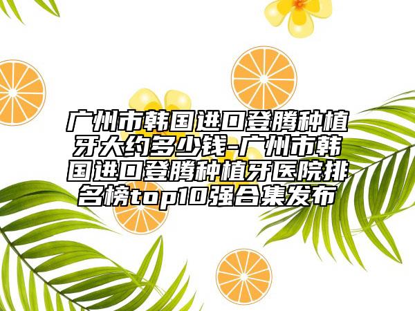 广州市韩国进口登腾种植牙大约多少钱-广州市韩国进口登腾种植牙医院排名榜top10强合集发布