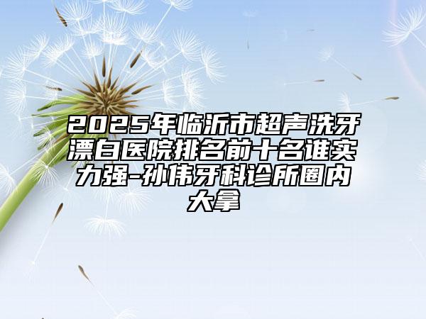 2025年临沂市超声洗牙漂白医院排名前十名谁实力强-孙伟牙科诊所圈内大拿