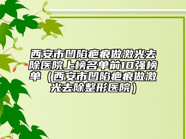 西安市凹陷疤痕做激光去除医院上榜名单前10强榜单（西安市凹陷疤痕做激光去除整形医院）