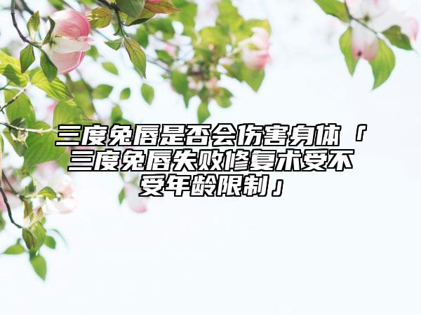 三度兔唇是否会伤害身体「三度兔唇失败修复术受不受年龄限制」
